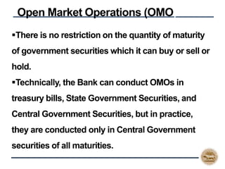 There is no restriction on the quantity of maturity
of government securities which it can buy or sell or
hold.
Technically, the Bank can conduct OMOs in
treasury bills, State Government Securities, and
Central Government Securities, but in practice,
they are conducted only in Central Government
securities of all maturities.
Open Market Operations (OMO)
 