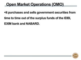 It purchases and sells government securities from
time to time out of the surplus funds of the IDBI,
EXIM bank and NABARD.
Open Market Operations (OMO)
 