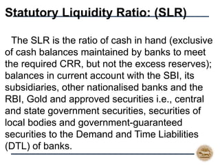 Statutory Liquidity Ratio: (SLR)
 The SLR is the ratio of cash in hand (exclusive
of cash balances maintained by banks to meet
the required CRR, but not the excess reserves);
balances in current account with the SBI, its
subsidiaries, other nationalised banks and the
RBI, Gold and approved securities i.e., central
and state government securities, securities of
local bodies and government-guaranteed
securities to the Demand and Time Liabilities
(DTL) of banks.
 