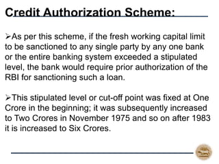 Credit Authorization Scheme:
As per this scheme, if the fresh working capital limit
to be sanctioned to any single party by any one bank
or the entire banking system exceeded a stipulated
level, the bank would require prior authorization of the
RBI for sanctioning such a loan.
This stipulated level or cut-off point was fixed at One
Crore in the beginning; it was subsequently increased
to Two Crores in November 1975 and so on after 1983
it is increased to Six Crores.
 