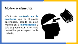 Modelo academicista
• Está más centrado en la
enseñanza, que en el propio
aprendizaje, basado en gran
medida en la memorización y
sólo se puede usar las técnicas
impartidas por el experto en la
materia.
 