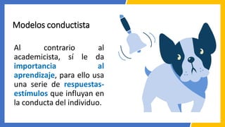 Modelos conductista
Al contrario al
academicista, sí le da
importancia al
aprendizaje, para ello usa
una serie de respuestas-
estímulos que influyan en
la conducta del individuo.
 