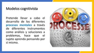 Modelos cognitivista
Pretende llevar a cabo el
desarrollo de los diferentes
procesos mentales a través
de diferentes instrumentos
como análisis y soluciones a
problemas, hace que el
sujeto aprenda pensando por
sí mismo.
 