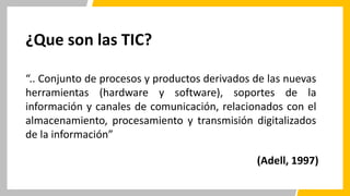 ¿Que son las TIC?
“.. Conjunto de procesos y productos derivados de las nuevas
herramientas (hardware y software), soportes de la
información y canales de comunicación, relacionados con el
almacenamiento, procesamiento y transmisión digitalizados
de la información”
(Adell, 1997)
 
