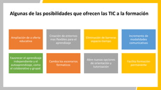 Algunas de las posibilidades que ofrecen las TIC a la formación
Ampliación de a oferta
educativa
Creación de entornos
mas flexibles para el
aprendizaje
Eliminación de barreras
espacio-tiempo
Incremento de
modalidades
comunicativas
Favorecer el aprendizaje
independiente y el
autoaprendizaje, como
el colaborativo y grupal.
Cambia los escenarios
formaticos
Abre nuevas opciones
de orientación y
tutorización
Facilita formación
permanente
 