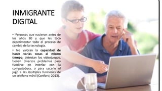 INMIGRANTE
DIGITAL
• Personas que nacieron antes de
los años 80 y que les tocó
experimentar todo el proceso de
cambio de la tecnología.
• No valoran la capacidad de
hacer varias cosas al mismo
tiempo, detestan los videojuegos,
tienen diversos problemas para
fundirse en interfaz con la
computadora, o para sacarle el
jugo a las múltiples funciones de
un teléfono móvil (Conforti, 2013).
 