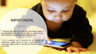 NATIVO DIGITAL
• Persona que nace en la era de la tecnología digital y
sus elementos son parte de su vida, se puede tomar
como referencia las décadas de los 80 y los 90.
• Se le reconoce por el dominio de los medios de
producción digital, gusta de crear y para ello usa la
tecnologia digital, todo es cuestión de tiempo y esfuerzo
(y talento).
 