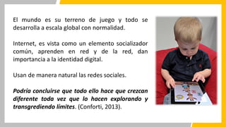 El mundo es su terreno de juego y todo se
desarrolla a escala global con normalidad.
Internet, es vista como un elemento socializador
común, aprenden en red y de la red, dan
importancia a la identidad digital.
Usan de manera natural las redes sociales.
Podría concluirse que todo ello hace que crezcan
diferente toda vez que lo hacen explorando y
transgrediendo límites. (Conforti, 2013).
 