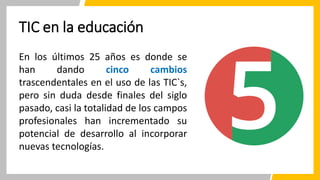 TIC en la educación
En los últimos 25 años es donde se
han dando cinco cambios
trascendentales en el uso de las TIC`s,
pero sin duda desde finales del siglo
pasado, casi la totalidad de los campos
profesionales han incrementado su
potencial de desarrollo al incorporar
nuevas tecnologías.
 