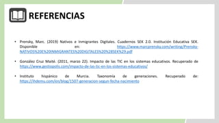 REFERENCIAS
• Prensky, Marc. (2019) Nativos e Inmigrantes Digitales. Cuadernos SEK 2.0. Institución Educativa SEK.
Disponible en: https://www.marcprensky.com/writing/Prensky-
NATIVOS%20E%20INMIGRANTES%20DIGITALES%20%28SEK%29.pdf
• González Cruz Maité. (2011, marzo 22). Impacto de las TIC en los sistemas educativos. Recuperado de
https://www.gestiopolis.com/impacto-de-las-tic-en-los-sistemas-educativos/
• Instituto hispánico de Murcia. Taxonomía de generaciones. Recuperado de:
https://ihdemu.com/en/blog/1507-generacion-segun-fecha-nacimiento
 
