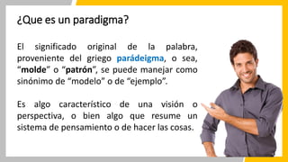 ¿Que es un paradigma?
El significado original de la palabra,
proveniente del griego parádeigma, o sea,
“molde” o “patrón”, se puede manejar como
sinónimo de “modelo” o de “ejemplo”.
Es algo característico de una visión o
perspectiva, o bien algo que resume un
sistema de pensamiento o de hacer las cosas.
 