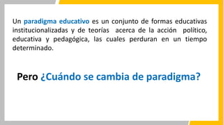 Un paradigma educativo es un conjunto de formas educativas
institucionalizadas y de teorías acerca de la acción político,
educativa y pedagógica, las cuales perduran en un tiempo
determinado.
Pero ¿Cuándo se cambia de paradigma?
 