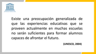 Existe una preocupación generalizada de
que las experiencias educativas que se
proveen actualmente en muchas escuelas
no serán suficientes para formar alumnos
capaces de afrontar el futuro.
(UNESCO, 2004)
 