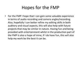 Hopes for the FMP
• For the FMP I hope that I can gain some valuable experience
in terms of audio recording and camera angles/recording.
Also, hopefully I can better refine my editing skills in both
auditory and visual aspects, this will also help with future
projects that may be similar in nature. Having fun and being
provided with entertainment whilst in the production part of
the FMP is also a hope of mine, if I do have fun, this will also
help my work be the best it can be.
 