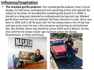 Influence/Inspiration
• The masked gorilla podcast- The masked gorilla podcast, host is Oscar
Gengo, he interviews underground and upcoming artists and uploads the
videos to YouTube, he founded the masked gorilla brand in in 2009, it
started as a blog post devoted to underground hip hop and rap, Masked
gorilla then evolved into the podcast YouTube channel it is now. Oscar was
born in 1992 and is 29-30 years old. He has always been a fan of hip hop
and rap music since he was a kid and grew up listening to artists/bands
like, Wiz Khalifa, Green day, Kendrick Lamar, MCR and Lil Wayne. He has
also said that he enjoys newer age rap from artists like Bones,
Ghostemane, Lil Peep and Pouya.
 