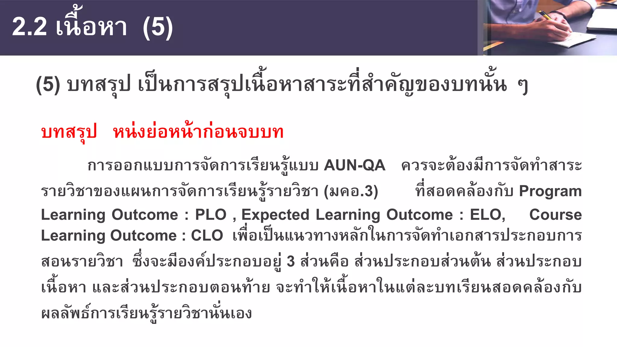 2.2 เนื้อหา (5)
(5) บทสรุป เป็นการสรุปเนื้อหาสาระที่สําคัญของบทนั้น ๆ
บทสรุป หน่งย่อหน้าก่อนจบบท
การออกแบบการจัดการเรียนรู้แบบ AUN-QA ควรจะต้องมีการจัดทําสาระ
รายวิชาของแผนการจัดการเรียนรู้รายวิชา (มคอ.3) ที่สอดคล้องกับ Program
Learning Outcome : PLO , Expected Learning Outcome : ELO, Course
Learning Outcome : CLO เพื่อเป็นแนวทางหลักในการจัดทําเอกสารประกอบการ
สอนรายวิชา ซึ่งจะมีองค์ประกอบอยู่ 3 ส่วนคือ ส่วนประกอบส่วนต้น ส่วนประกอบ
เนื้อหา และส่วนประกอบตอนท้าย จะทําให้เนื้อหาในแต่ละบทเรียนสอดคล้องกับ
ผลลัพธ์การเรียนรู้รายวิชานั่นเอง
 