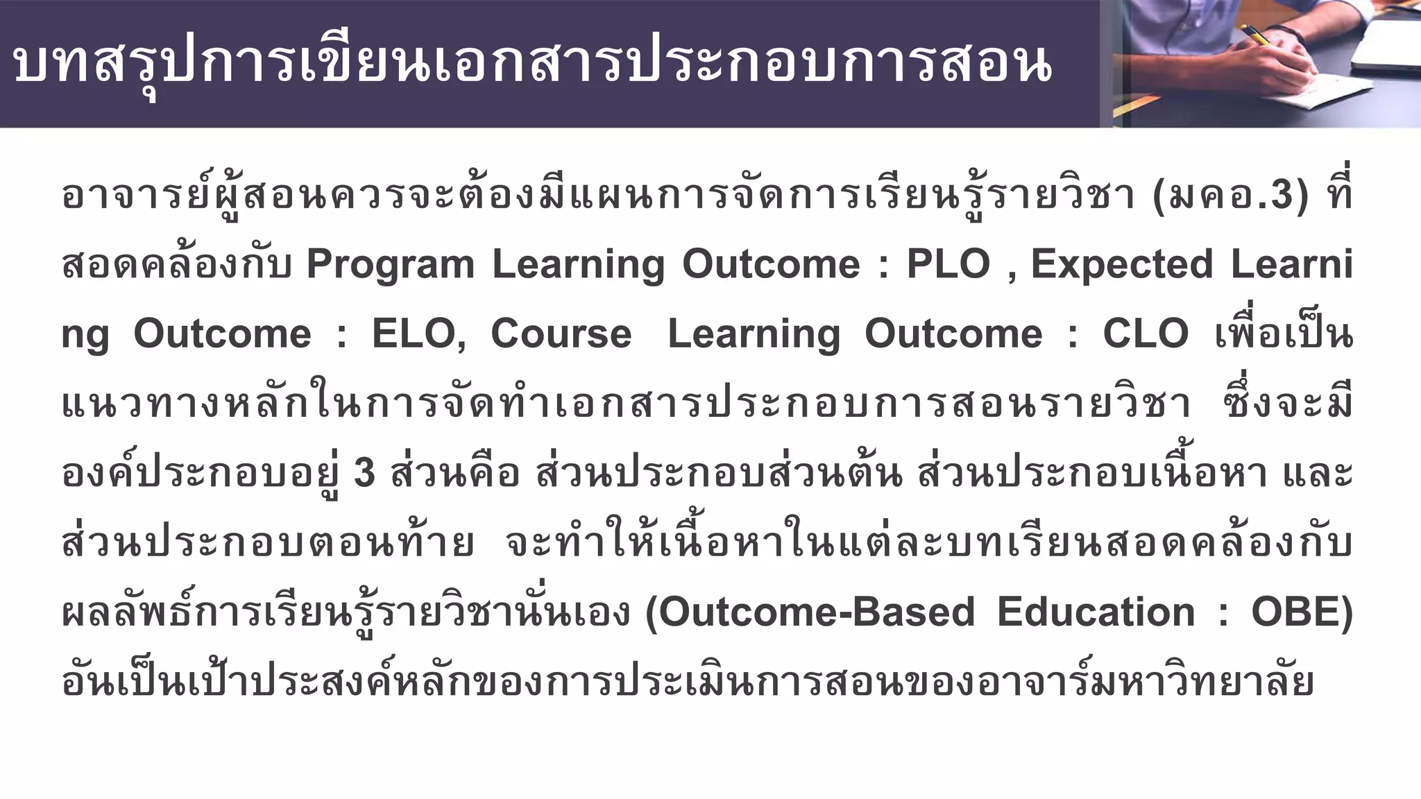 บทสรุปการเขียนเอกสารประกอบการสอน
อาจารย์ผู้สอนควรจะต้องมีแผนการจัดการเรียนรู้รายวิชา (มคอ.3) ที่
สอดคล้องกับ Program Learning Outcome : PLO , Expected Learni
ng Outcome : ELO, Course Learning Outcome : CLO เพื่อเป็น
แนวทางหลักในการจัดทําเอกสารประกอบการสอนรายวิชา ซึ่งจะมี
องค์ประกอบอยู่ 3 ส่วนคือ ส่วนประกอบส่วนต้น ส่วนประกอบเนื้อหา และ
ส่วนประกอบตอนท้าย จะทําให้เนื้อหาในแต่ละบทเรียนสอดคล้องกับ
ผลลัพธ์การเรียนรู้รายวิชานั่นเอง (Outcome-Based Education : OBE)
อันเป็นเป้าประสงค์หลักของการประเมินการสอนของอาจาร์มหาวิทยาลัย
 