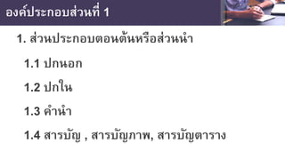 องค์ประกอบส่วนที่ 1
1. ส่วนประกอบตอนต้นหรือส่วนนํา
1.1 ปกนอก
1.2 ปกใน
1.3 คํานํา
1.4 สารบัญ , สารบัญภาพ, สารบัญตาราง
 
