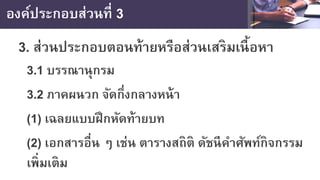 องค์ประกอบส่วนที่ 3
3. ส่วนประกอบตอนท้ายหรือส่วนเสริมเนื้อหา
3.1 บรรณานุกรม
3.2 ภาคผนวก จัดกึ่งกลางหน้า
(1) เฉลยแบบฝึกหัดท้ายบท
(2) เอกสารอื่น ๆ เช่น ตารางสถิติ ดัชนีคําศัพท์กิจกรรม
เพิ่มเติม
 
