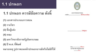 1.1 ปกนอก
1.1 ปกนอก ควรมีข้อความ ดังนี้
(1) เอกสารประกอบการสอน
(2) รายวิชา
(3) ชื่อผู้แต่ง
(4) คณะ
(5) มหาวิทยาลัยราชภัฏจันทรเกษม
(6) ปี พ.ศ. ที่พิมพ์
หมายเหตุ รูปภาพบนหน้าปกนอกอาจมีหรือไม่มีก็ได้
 