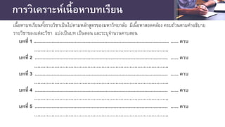 การวิเคราะห์เนื้อหาบทเรียน
บทที่ 1 ......................................................................................................... ...... คาบ
…………………………………………………………………………..
บทที่ 2 ....................................................................................................... ...... คาบ
…………………………………………………………………………..
บทที่ 3 ....................................................................................................... ...... คาบ
…………………………………………………………………………..
บทที่ 4 ....................................................................................................... ...... คาบ
…………………………………………………………………………..
บทที่ 5 ....................................................................................................... ...... คาบ
…………………………………………………………………………..
เนื้อหาบทเรียนทั้งรายวิชาเป็นไปตามหลักสูตรของมหาวิทยาลัย มีเนื้อหาสอดคล้อง ครบถ้วนตามคําอธิบาย
รายวิชาของแต่ละวิชา แบ่งเป็นบท เป็นตอน และระบุจํานวนคาบสอน
 