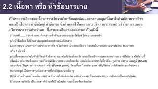 2.2 เนื้อหา หรือ หัวข้อบรรยาย
เป็นรายละเอียดของเนื้อหาสาระในรายวิชาที่สอดคล้องและครอบคลุมเนื้อหาในคําอธิบายรายวิชา
และเป็นไปตามหัวข้อใหญ่ หัวข้อรอง ซึ่งกําหนดไว้ในแผนการบริหารการสอนประจําวิชา และแผน
บริหารการสอนประจําบท ซึ่งรายละเอียดของแต่ละบท เป็นดังนี้
(1) บทที่ ...... (วางตําแหน่งกึ่งกลางหน้าด้านขวาเสมอและไม่ต้อง ใส่หมายเลขหน้า)
(2) หัวข้อเรื่อง ใส่ด้านล่างของบทที่และตําแหน่งกึ่งกลาง
(3) ความนํา เป็นการเกริ่นนําเรื่องราวทั่ว ๆ ไปที่จะนํามาเขียนเนื้อหา ในบทนั้นควรมีความยาวไม่เกิน 15 บรรทัด
หรือ 1 ย่อหน้า
(4) เนื้อหาตามลําดับหัวข้อใหญ่ หัวข้อรอง และหัวข้อย่อยโดย มีรายละเอียดประกอบพอสมควร และอาจมีต่าง ๆ ดังต่อไปนี้
เพิ่มเติม เช่น รายชื่อบทความหรือหนังสือประกอบบทเรียบเรียง บทคัดย่อเอกสารที่เกี่ยวข้อง รูปภาพ ตาราง แผนภูมิ (Chart)
แถบเสียง (Tape) การนําเสนอภาพนิ่ง (Power point) โดยเนื้อหาในแต่ละบทควรมีปริมาณใกล้เคียงกัน ยกเว้นบทนํา
(5) บทสรุป เป็นการสรุปเนื้อหาสาระที่สําคัญของบทนั้น ๆ
(6) คําถามท้ายบท ในแต่ละบทควรมีปริมาณใกล้เคียงกัน และมีคําเฉลย ในภาคผนวก (หากคําตอบเป็นแบบปรนัย)
(7) เอกสารอ้างอิง เป็นเอกสารที่นํามาใช้อ้างอิงประกอบเนื้อหาในแต่ละบท
 