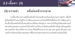 2.2 เนื้อหา (3)
(3) ความนํา หนึ่งย่อหน้ากระดาษ
บทนี้จะอธิบายความรู้เบื้องต้นเกี่ยวกับคอมพิวเตอร์และโปรแกรมทางธุรกิจ เพื่อให้
ผู้เรียนได้เข้าใจและรับรู้ถึงการเปลี่ยนแปลงของเทคโนโลยีที่เกิดขึ้นใหม่ มีการพัฒนาอย่าง
ต่อเนื่องตั้งแต่สมัยที่เครื่องคอมพิวเตอร์มีขนาดใหญ่มาก จนกระทั่งปัจจุบันมีคอมพิวเตอร์
ขนาดเล็กลงจนสามารถพกพาไปไหนได้ และได้กลายเป็นส่วนหนึ่งที่จําเป็นสําหรับมนุษย์ใน
ศตวรรษที่ 21 สังเกตได้จากการนํามาใช้ในชีวิตประจําวัน เช่น แชท ดูหนัง ฟังเพลง เล่น
เกมส์ ท่องอินเทอร์เน็ต ตลอดจนการซื้อขายทําธุรกรรมผ่านระบบคอมพิวเตอร์ออนไลน์
 
