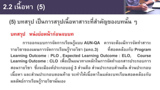 2.2 เนื้อหา (5)
(5) บทสรุป เป็นการสรุปเนื้อหาสาระที่สําคัญของบทนั้น ๆ
บทสรุป หน่งย่อหน้าก่อนจบบท
การออกแบบการจัดการเรียนรู้แบบ AUN-QA ควรจะต้องมีการจัดทําสาระ
รายวิชาของแผนการจัดการเรียนรู้รายวิชา (มคอ.3) ที่สอดคล้องกับ Program
Learning Outcome : PLO , Expected Learning Outcome : ELO, Course
Learning Outcome : CLO เพื่อเป็นแนวทางหลักในการจัดทําเอกสารประกอบการ
สอนรายวิชา ซึ่งจะมีองค์ประกอบอยู่ 3 ส่วนคือ ส่วนประกอบส่วนต้น ส่วนประกอบ
เนื้อหา และส่วนประกอบตอนท้าย จะทําให้เนื้อหาในแต่ละบทเรียนสอดคล้องกับ
ผลลัพธ์การเรียนรู้รายวิชานั่นเอง
 