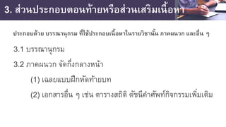 3. ส่วนประกอบตอนท้ายหรือส่วนเสริมเนื้อหา
ประกอบด้วย บรรณานุกรม ที่ใช้ประกอบเนื้อหาในรายวิชานั้น ภาคผนวก และอื่น ๆ
3.1 บรรณานุกรม
3.2 ภาคผนวก จัดกึ่งกลางหน้า
(1) เฉลยแบบฝึกหัดท้ายบท
(2) เอกสารอื่น ๆ เช่น ตารางสถิติ ดัชนีคําศัพท์กิจกรรมเพิ่มเติม
 