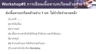 Workshop#5 การเขียนเนื้อหาบทเรียนตัวอย่าง 1 บท
ส่งเนื้อหาบทเรียนตัวอย่าง 1 บท ไม่จํากัดจํานวนหน้า
(1) บทที่ ......
(2) หัวข้อเรื่อง
(3) ความนํา
(4) เนื้อหาตามลําดับหัวข้อใหญ่ หัวข้อรอง และหัวข้อย่อย
(5) บทสรุป
(6) คําถามท้ายบท หรือกิจกรรมท้ายบท
(7) เอกสารอ้างอิง ด้วย Mendeley
 