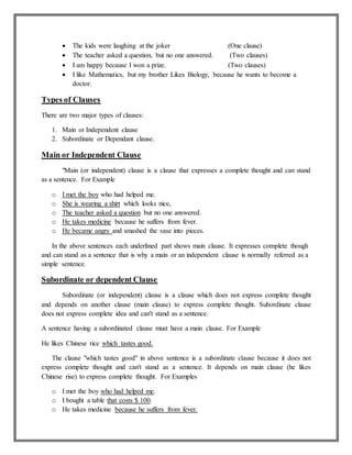  The kids were laughing at the joker (One clause)
 The teacher asked a question, but no one answered. (Two clauses)
 I am happy because I won a prize. (Two clauses)
 I like Mathematics, but my brother Likes Biology, because he wants to become a
doctor.
Types of Clauses
There are two major types of clauses:
1. Main or Independent clause
2. Subordinate or Dependant clause.
Main or Independent Clause
"Main (or independent) clause is a clause that expresses a complete thought and can stand
as a sentence. For Example
o I met the boy who had helped me.
o She is wearing a shirt which looks nice,
o The teacher asked a question but no one answered.
o He takes medicine because he suffers from fever.
o He became angry and smashed the vase into pieces.
In the above sentences each underlined part shows main clause. It expresses complete though
and can stand as a sentence that is why a main or an independent clause is normally referred as a
simple sentence.
Subordinate or dependent Clause
Subordinate (or independent) clause is a clause which does not express complete thought
and depends on another clause (main clause) to express complete thought. Subordinate clause
does not express complete idea and can't stand as a sentence.
A sentence having a subordinated clause must have a main clause. For Example
He likes Chinese rice which tastes good.
The clause "which tastes good" in above sentence is a subordinate clause because it does not
express complete thought and can't stand as a sentence. It depends on main clause (he likes
Chinese rise) to express complete thought. For Examples
o I met the boy who had helped me.
o I bought a table that costs $ 100.
o He takes medicine because he suffers from fever.
 