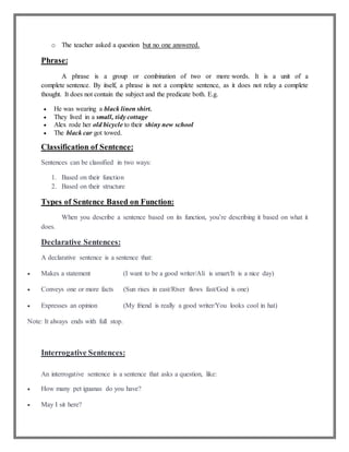 o The teacher asked a question but no one answered.
Phrase:
A phrase is a group or combination of two or more words. It is a unit of a
complete sentence. By itself, a phrase is not a complete sentence, as it does not relay a complete
thought. It does not contain the subject and the predicate both. E.g.
 He was wearing a black linen shirt.
 They lived in a small, tidy cottage
 Alex rode her old bicycle to their shiny new school
 The black car got towed.
Classification of Sentence:
Sentences can be classified in two ways:
1. Based on their function
2. Based on their structure
Types of Sentence Based on Function:
When you describe a sentence based on its function, you’re describing it based on what it
does.
Declarative Sentences:
A declarative sentence is a sentence that:
 Makes a statement (I want to be a good writer/Ali is smart/It is a nice day)
 Conveys one or more facts (Sun rises in east/River flows fast/God is one)
 Expresses an opinion (My friend is really a good writer/You looks cool in hat)
Note: It always ends with full stop.
Interrogative Sentences:
An interrogative sentence is a sentence that asks a question, like:
 How many pet iguanas do you have?
 May I sit here?
 