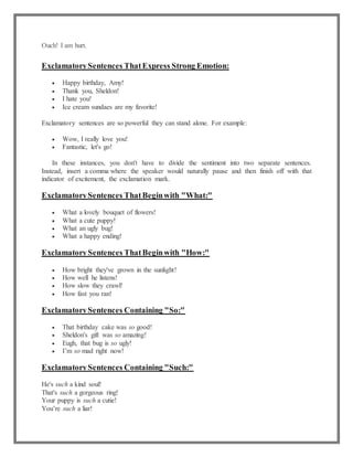 Ouch! I am hurt.
ExclamatorySentences ThatExpress Strong Emotion:
 Happy birthday, Amy!
 Thank you, Sheldon!
 I hate you!
 Ice cream sundaes are my favorite!
Exclamatory sentences are so powerful they can stand alone. For example:
 Wow, I really love you!
 Fantastic, let's go!
In these instances, you don't have to divide the sentiment into two separate sentences.
Instead, insert a comma where the speaker would naturally pause and then finish off with that
indicator of excitement, the exclamation mark.
ExclamatorySentences ThatBeginwith "What:"
 What a lovely bouquet of flowers!
 What a cute puppy!
 What an ugly bug!
 What a happy ending!
ExclamatorySentences ThatBeginwith "How:"
 How bright they've grown in the sunlight!
 How well he listens!
 How slow they crawl!
 How fast you ran!
ExclamatorySentences Containing "So:"
 That birthday cake was so good!
 Sheldon's gift was so amazing!
 Eugh, that bug is so ugly!
 I’m so mad right now!
ExclamatorySentences Containing "Such:"
He's such a kind soul!
That's such a gorgeous ring!
Your puppy is such a cutie!
You’re such a liar!
 