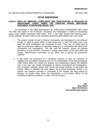 33
ANNEXURE-XIX
No. GM (Admn)/DD (Rules)/07456/20/Vol. VI/50209-988 15th May, 1984
OFFICE MEMORANDUM
Subject:- ROLE OF DIRECTOR, COMPLAINTS AND INVESTIGATION IN RELATION TO
DISCIPLINARY CASES UNDER THE PAKISTAN WAPDA EMPLOYEES
(EFFICIENCY & DISCIPLINE) RULES, 1978
In continuation of this Office Memorandum No. D/DD (Rules) 07456/20/2461-3061, dated
16-1-1982 with regard to role of Director Complaints and Investigation in relation to disciplinary
cases under Wapda Employees E&D Rules, 1978, it has been decided that following points
should invariably be kept in view by the competent authorities while dealing with such cases:
1. The present strength of staff of Director (Complaints and Investigation) is not sufficient
enough to detail a police officer to lead prosecution in each and every case, even
when the initial investigation was conducted by them. They may, be called upon to
lead the prosecution evidence in important cases only, in consultation with Director/SP
(Complaints and Investigation). The C&I staff will however, provide all possible
assistance to the formation concerned in proper presentation of the case before the
Enquiry Officer/Enquiry Committee by the officer who is leading the prosecution
evidence.
2. It falls within the jurisdiction of a competent authority to clear his Formation of
negligent and incorrigible employees and it is his responsibility to see that proceedings
under (E&D) Rules are carried out properly and expeditiously against the defaulter
even if the case was initially investigated by Director (Complaints and Investigation).
The competent authority should also ensure that proper evidence is laid before the
Enquiry Officer to establish the case against the accused employees. Where in his
opinion, the evidence recorded is incomplete or the reliance has been placed on
heresay, he should either return the proceedings to the Enquiry Officer for the
recording of additional evidence or order a de novo enquiry.
Sd/-
Brig. (Retd)
(Asad Ullah Khan)
General Manager (Admn)
 