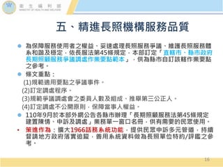  為保障服務使用者之權益、妥速處理長照服務爭議、維護長照服務體
系和諧及穩定，依長服法第45條規定，本部訂定「直轄市、縣市政府
長期照顧服務爭議調處作業要點範本」，供為縣市自訂該轄作業要點
之參考。
 條文重點：
(1)規範適用要點之爭議事件。
(2)訂定調處程序。
(3)規範爭議調處會之委員人數及組成、推舉第三公正人。
(4)訂定調處不公開原則，保障當事人權益。
 110年9月於本部外網公告各縣市辦理「長期照顧服務法第45條規定
建置陳情、申訴及調處」業務單一窗口名冊，供有需要的民眾使用。
• 策進作為：擴大1966話務系統功能，提供民眾申訴多元管道，持續
督請地方政府落實追蹤，善用系統資料做為長照單位特約/評鑑之參
考。
五、精進長照機構服務品質
16
 