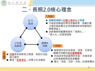 7
以人
為本
以社區
為基礎
連續性
照顧
內涵
內涵
內
涵
 照顧管理融入以個人為中心之思維
 不論受照顧者的需求評量結果，照顧計畫
之擬定都能關注在受照顧者與其照顧者的
需要想望上
 由跨專業照顧團隊提供「客製化」、
「個人化」的套裝服務
 服務提供從支持家庭、居家、社區到
機構式照顧的多元連續服務
 向前延伸有延緩預防失能，向後銜接
出院準備服務與居家醫療
 建立「自助、互助、共助」的服務體系
 社區是長者熟悉之環境，有助於效能
感之維持
 實現「在地老化」目標之生活場域
二、長照2.0核心理念
 