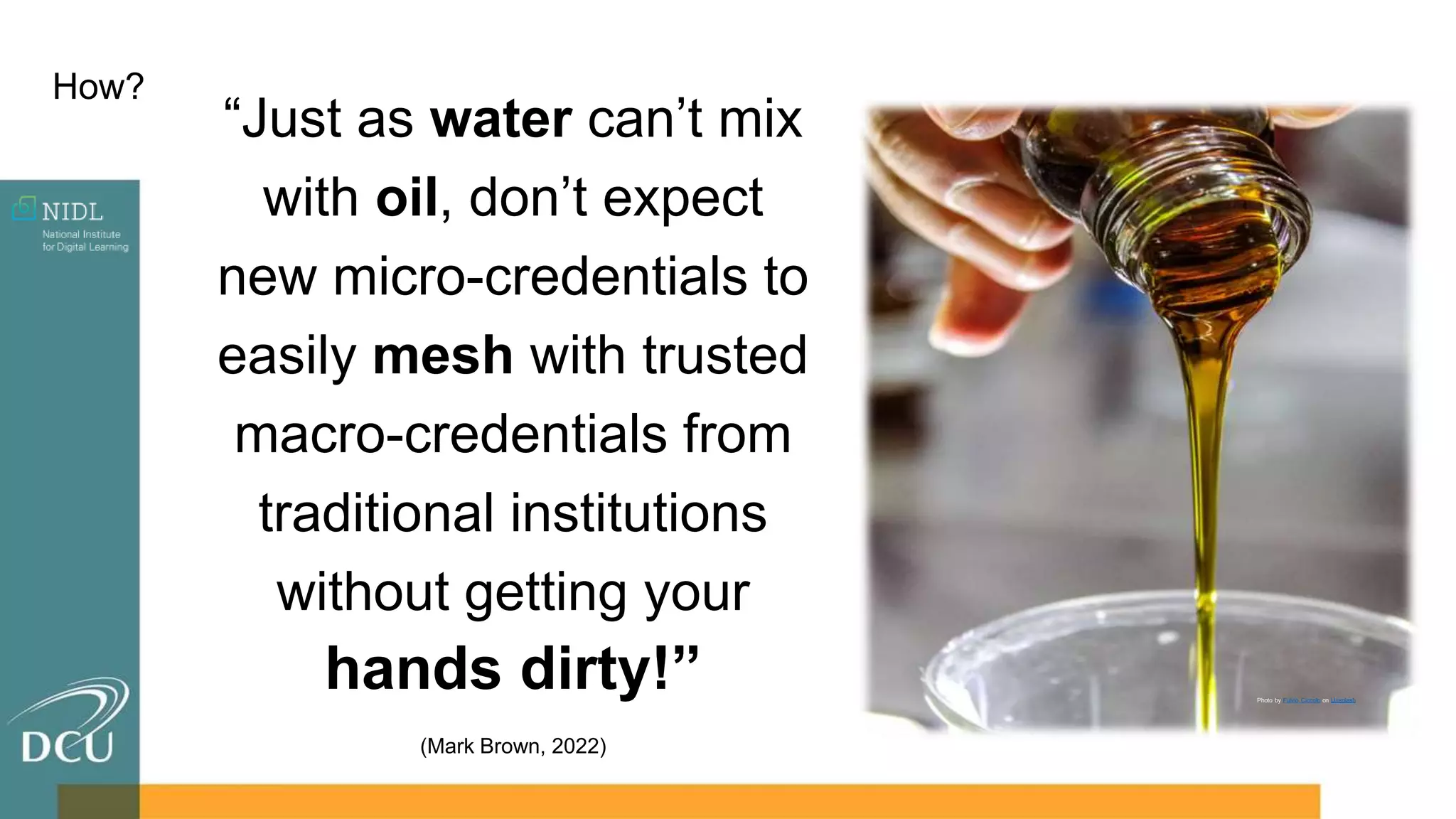 How?
“Just as water can’t mix
with oil, don’t expect
new micro-credentials to
easily mesh with trusted
macro-credentials from
traditional institutions
without getting your
hands dirty!”
(Mark Brown, 2022)
Photo by Fulvio Ciccolo on Unsplash
 