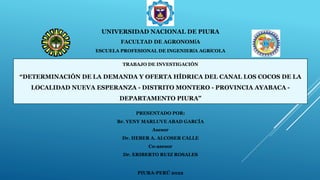 UNIVERSIDAD NACIONAL DE PIURA
FACULTAD DE AGRONOMÍA
ESCUELA PROFESIONAL DE INGENIERÍA AGRÍCOLA
PRESENTADO POR:
Br. YENY MARLUVE ABAD GARCÍA
Asesor
Dr. HEBER A. ALCOSER CALLE
Co-asesor
Dr. ERIBERTO RUIZ ROSALES
PIURA-PERÚ 2022
TRABAJO DE INVESTIGACIÓN
“DETERMINACIÓN DE LA DEMANDA Y OFERTA HÍDRICA DEL CANAL LOS COCOS DE LA
LOCALIDAD NUEVA ESPERANZA - DISTRITO MONTERO - PROVINCIA AYABACA -
DEPARTAMENTO PIURA”
 