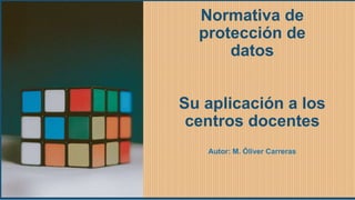Normativa de
protección de
datos
Su aplicación a los
centros docentes
Autor: M. Óliver Carreras
 