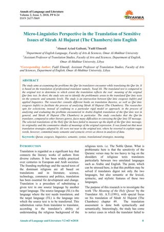 Annals of Language and Literature
Volume 2, Issue 3, 2018, PP 8-24
ISSN 2637-5869
Annals of Language and Literature V2 ●I3 ●2018 8
Micro-Linguistics Perspective in the Translation of Sensitive
Issues of Sūrah Al Hujurat (The Chambers) into English
1
Ahmed Ayiad Gaibani, 2
Fadil Elmenfi
1
Department of English Language, Faculty of Arts & Sciences, Omar Al-Mukhtar University
2
Assistant Professor of Translation Studies, Faculty of Arts and Sciences, Department of English,
Omar Al-Mukhtar University, Libya
*Corresponding Author: Fadil Elmenfi, Assistant Professor of Translation Studies, Faculty of Arts
and Sciences, Department of English, Omar Al-Mukhtar University, Libya
INTRODUCTION
Translation is regarded as a significant key that
connects the literary works of authors from
diverse cultures. It has been widely practiced
over centuries in European and Arab societies.
The founding mythology and the sacred texts of
the dominant religions are all based on
translations and in literature, science,
technology, commerce and politics, translation
has been essential for development and change.
Translation is a procedure of substituting a
given text in one source language by another
target language. The source language (SL) is the
language where the text needs translation; and
the target language (TL) is the language into
which the source text is to be transferred. This
substitution varies from translator to translator,
according to the translator’s ability of
understanding the religious background of the
religious texts. i.e. The Noble Quran. What is
problematic here is that the sensitivity of the
Quranic verses may be too heavy to lug on the
shoulders of religious texts translators
particularly between two unrelated languages
such as Arabic and English. The point, which
can be stressed here, is that this problem may be
solved if translators digest not only the two
languages, but also semantic at the lexical,
syntactic, and stylistic features of these two
languages.
The purpose of this research is to investigate the
work 'The Meaning of the Holy Quran' by the
Translator Ali. A.Y.(1991), with special focus
on his translation of Sūrah Al Hujurat (The
Chambers) chapter 49. The translation
assessment is done both syntactically and
semantically. Interestingly, the study has come
to notice cases in which the translator failed to
ABSTRACT
The study aims at examining the problems the Qurʾān translators encounter while translating the Qurʾān. It
is based on the translation of professional translator namely, Yusuf Ali. The translated text is compared to
the original text to determine to which extent the translation reflects the real meaning of the original
Qurʾānic text. In short, the study sets out to identify the problematic areas in the translated Qurʾānic texts
on the syntactic and semantic levels. The study is an intersection between Qurʾānic exegeses (tafsīr) and
applied linguistics. The researcher consults different books on translation theories, as well as Qurʾānic
exegeses (tafsīr) to facilitate the process of analyzing Sūrah Al Hujurat (The Chambers). The researcher
opts for eclecticism, instead of confining to a particular rigid model or approach, in the process of
analyzing and evaluating the problems encountered in Arabic-English translation of the Qurʾānic text in
general, and Sūrah Al Hujurat (The Chambers) in particular. The study concludes that the Qurʾān
translator, compared to other literary genres, faces many difficulties in conveying the Qurʾānic ST message.
The selected translations of the Holy Qurʾān have failed to measure up the depth of the Qurʾānic message,
its originality and the connotative shades of meanings of the original expression. It was found out that most
translation strategies adopted by Ali were not near to the original text, where he resorted to explain vague
words, however, committed many semantic and syntactic errors as shown in analysis of data.
Keywords: Quran, exegeses, linguistics, semantic, syntax, translational strategies, meaning.
 