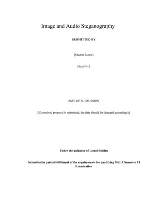 Image and Audio Steganography
SUBMITTED BY
[Student Name]
[Seat No.]
DATE OF SUBMISSION
[If a revised proposal is submitted, the date should be changed accordingly]
Under the guidance of Lionel Faleiro
Submitted in partial fulfillment of the requirements for qualifying M.C.A Semester VI
Examination
 