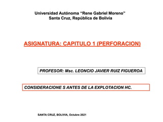 PROFESOR: Msc. LEONCIO JAVIER RUIZ FIGUEROA
ASIGNATURA: CAPITULO 1 (PERFORACION)
CONSIDERACIONE S ANTES DE LA EXPLOTACION HC.
SANTA CRUZ, BOLIVIA, Octubre 2021
Universidad Autónoma “Rene Gabriel Moreno”
Santa Cruz, República de Bolivia
 