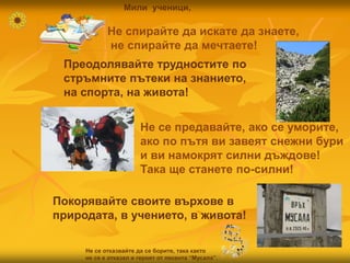 Не спирайте да искате да знаете,
не спирайте да мечтаете!
Преодолявайте трудностите по
стръмните пътеки на знанието,
на спорта, на живота!
Не се предавайте, ако се уморите,
ако по пътя ви завеят снежни бури
и ви намокрят силни дъждове!
Така ще станете по-силни!
Покорявайте своите върхове в
природата, в учението, в живота!
Не се отказвайте да се борите, така както
не се е отказал и героят от песента “Мусала”.
tuni
Мили ученици,
 
