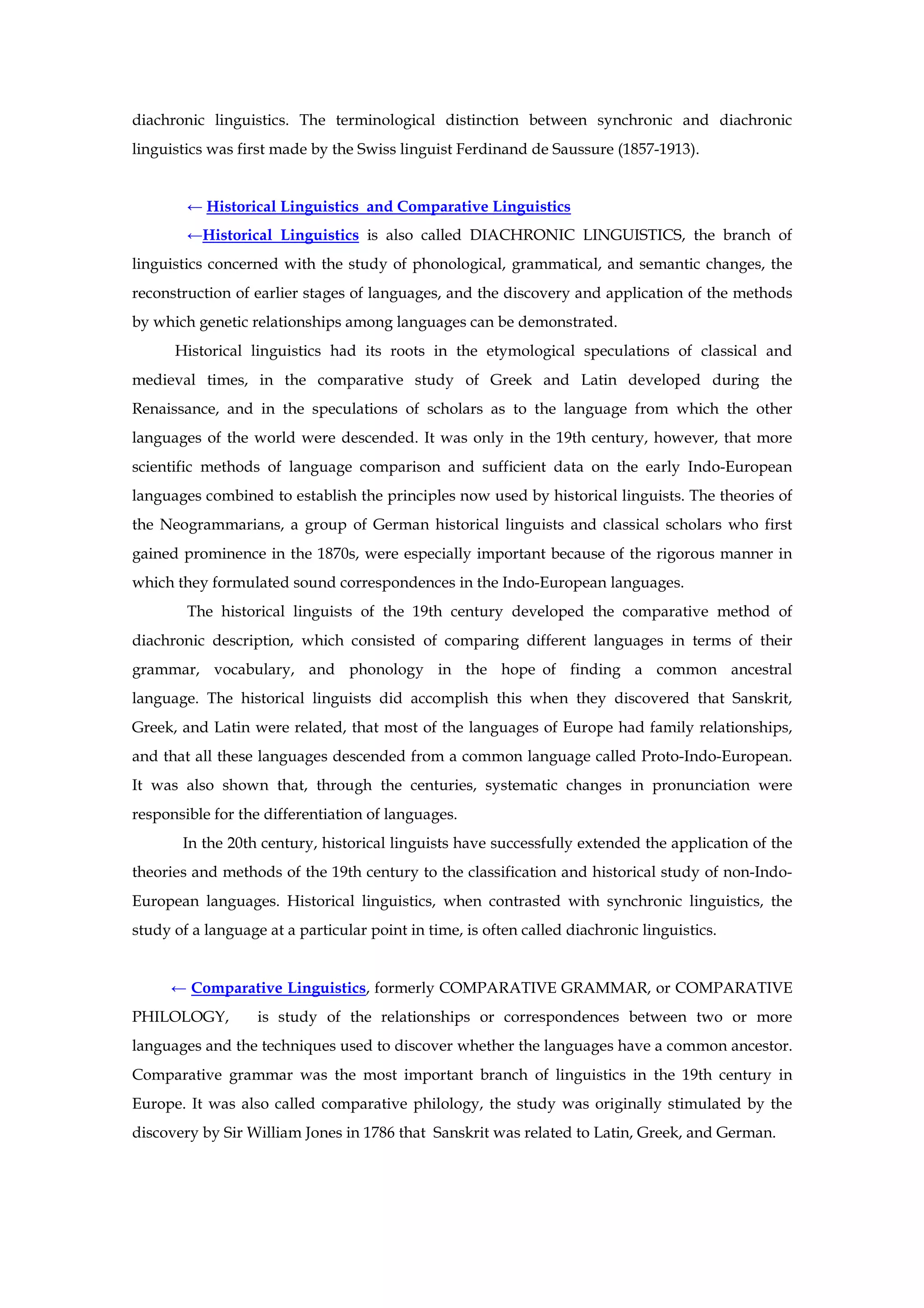 diachronic linguistics. The terminological distinction between synchronic and diachronic
linguistics was first made by the Swiss linguist Ferdinand de Saussure (1857-1913).
← Historical Linguistics and Comparative Linguistics
←Historical Linguistics is also called DIACHRONIC LINGUISTICS, the branch of
linguistics concerned with the study of phonological, grammatical, and semantic changes, the
reconstruction of earlier stages of languages, and the discovery and application of the methods
by which genetic relationships among languages can be demonstrated.
Historical linguistics had its roots in the etymological speculations of classical and
medieval times, in the comparative study of Greek and Latin developed during the
Renaissance, and in the speculations of scholars as to the language from which the other
languages of the world were descended. It was only in the 19th century, however, that more
scientific methods of language comparison and sufficient data on the early Indo-European
languages combined to establish the principles now used by historical linguists. The theories of
the Neogrammarians, a group of German historical linguists and classical scholars who first
gained prominence in the 1870s, were especially important because of the rigorous manner in
which they formulated sound correspondences in the Indo-European languages.
The historical linguists of the 19th century developed the comparative method of
diachronic description, which consisted of comparing different languages in terms of their
grammar, vocabulary, and phonology in the hope of finding a common ancestral
language. The historical linguists did accomplish this when they discovered that Sanskrit,
Greek, and Latin were related, that most of the languages of Europe had family relationships,
and that all these languages descended from a common language called Proto-Indo-European.
It was also shown that, through the centuries, systematic changes in pronunciation were
responsible for the differentiation of languages.
In the 20th century, historical linguists have successfully extended the application of the
theories and methods of the 19th century to the classification and historical study of non-Indo-
European languages. Historical linguistics, when contrasted with synchronic linguistics, the
study of a language at a particular point in time, is often called diachronic linguistics.
← Comparative Linguistics, formerly COMPARATIVE GRAMMAR, or COMPARATIVE
PHILOLOGY, is study of the relationships or correspondences between two or more
languages and the techniques used to discover whether the languages have a common ancestor.
Comparative grammar was the most important branch of linguistics in the 19th century in
Europe. It was also called comparative philology, the study was originally stimulated by the
discovery by Sir William Jones in 1786 that Sanskrit was related to Latin, Greek, and German.
 