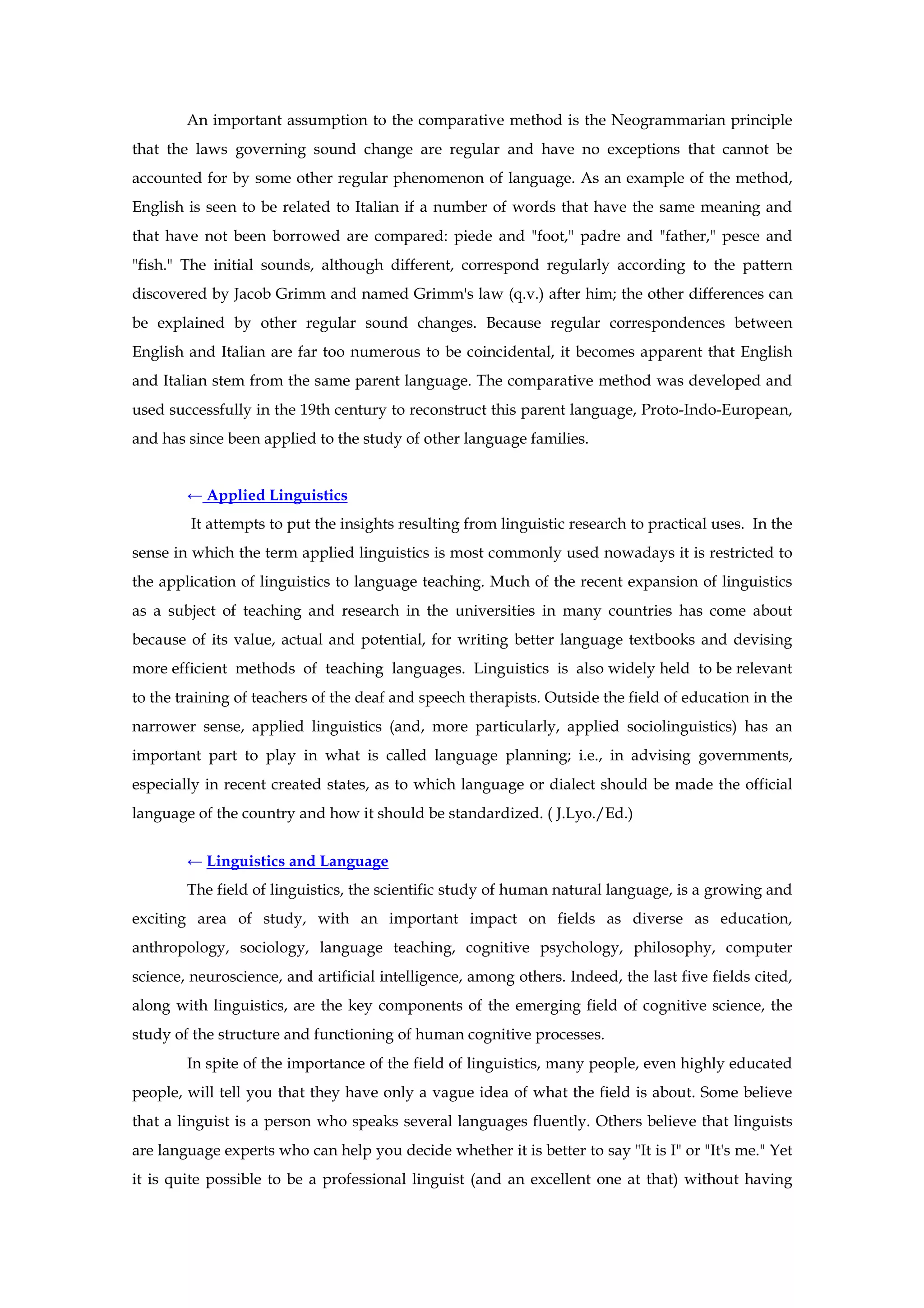 An important assumption to the comparative method is the Neogrammarian principle
that the laws governing sound change are regular and have no exceptions that cannot be
accounted for by some other regular phenomenon of language. As an example of the method,
English is seen to be related to Italian if a number of words that have the same meaning and
that have not been borrowed are compared: piede and "foot," padre and "father," pesce and
"fish." The initial sounds, although different, correspond regularly according to the pattern
discovered by Jacob Grimm and named Grimm's law (q.v.) after him; the other differences can
be explained by other regular sound changes. Because regular correspondences between
English and Italian are far too numerous to be coincidental, it becomes apparent that English
and Italian stem from the same parent language. The comparative method was developed and
used successfully in the 19th century to reconstruct this parent language, Proto-Indo-European,
and has since been applied to the study of other language families.
← Applied Linguistics
It attempts to put the insights resulting from linguistic research to practical uses. In the
sense in which the term applied linguistics is most commonly used nowadays it is restricted to
the application of linguistics to language teaching. Much of the recent expansion of linguistics
as a subject of teaching and research in the universities in many countries has come about
because of its value, actual and potential, for writing better language textbooks and devising
more efficient methods of teaching languages. Linguistics is also widely held to be relevant
to the training of teachers of the deaf and speech therapists. Outside the field of education in the
narrower sense, applied linguistics (and, more particularly, applied sociolinguistics) has an
important part to play in what is called language planning; i.e., in advising governments,
especially in recent created states, as to which language or dialect should be made the official
language of the country and how it should be standardized. ( J.Lyo./Ed.)
← Linguistics and Language
The field of linguistics, the scientific study of human natural language, is a growing and
exciting area of study, with an important impact on fields as diverse as education,
anthropology, sociology, language teaching, cognitive psychology, philosophy, computer
science, neuroscience, and artificial intelligence, among others. Indeed, the last five fields cited,
along with linguistics, are the key components of the emerging field of cognitive science, the
study of the structure and functioning of human cognitive processes.
In spite of the importance of the field of linguistics, many people, even highly educated
people, will tell you that they have only a vague idea of what the field is about. Some believe
that a linguist is a person who speaks several languages fluently. Others believe that linguists
are language experts who can help you decide whether it is better to say "It is I" or "It's me." Yet
it is quite possible to be a professional linguist (and an excellent one at that) without having
 