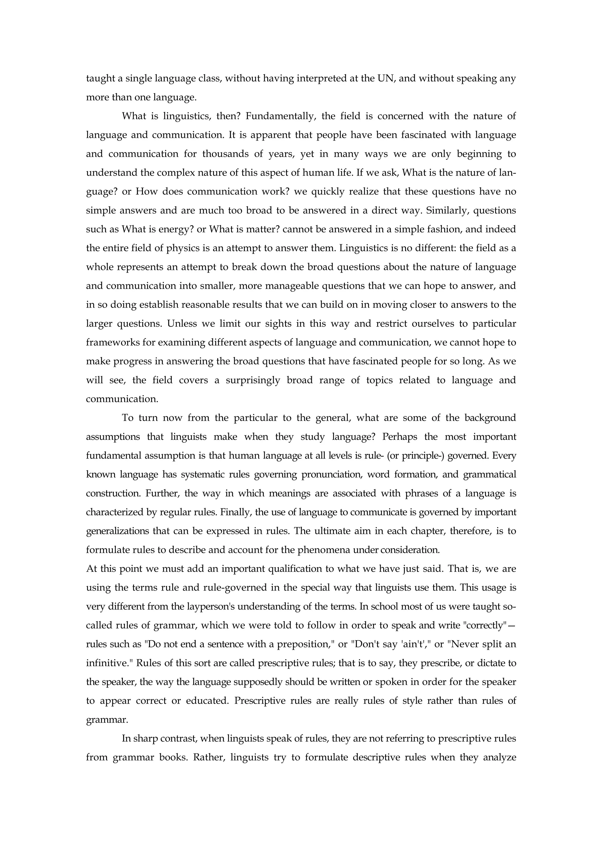 taught a single language class, without having interpreted at the UN, and without speaking any
more than one language.
What is linguistics, then? Fundamentally, the field is concerned with the nature of
language and communication. It is apparent that people have been fascinated with language
and communication for thousands of years, yet in many ways we are only beginning to
understand the complex nature of this aspect of human life. If we ask, What is the nature of lan-
guage? or How does communication work? we quickly realize that these questions have no
simple answers and are much too broad to be answered in a direct way. Similarly, questions
such as What is energy? or What is matter? cannot be answered in a simple fashion, and indeed
the entire field of physics is an attempt to answer them. Linguistics is no different: the field as a
whole represents an attempt to break down the broad questions about the nature of language
and communication into smaller, more manageable questions that we can hope to answer, and
in so doing establish reasonable results that we can build on in moving closer to answers to the
larger questions. Unless we limit our sights in this way and restrict ourselves to particular
frameworks for examining different aspects of language and communication, we cannot hope to
make progress in answering the broad questions that have fascinated people for so long. As we
will see, the field covers a surprisingly broad range of topics related to language and
communication.
To turn now from the particular to the general, what are some of the background
assumptions that linguists make when they study language? Perhaps the most important
fundamental assumption is that human language at all levels is rule- (or principle-) governed. Every
known language has systematic rules governing pronunciation, word formation, and grammatical
construction. Further, the way in which meanings are associated with phrases of a language is
characterized by regular rules. Finally, the use of language to communicate is governed by important
generalizations that can be expressed in rules. The ultimate aim in each chapter, therefore, is to
formulate rules to describe and account for the phenomena under consideration.
At this point we must add an important qualification to what we have just said. That is, we are
using the terms rule and rule-governed in the special way that linguists use them. This usage is
very different from the layperson's understanding of the terms. In school most of us were taught so-
called rules of grammar, which we were told to follow in order to speak and write "correctly"—
rules such as "Do not end a sentence with a preposition," or "Don't say 'ain't'," or "Never split an
infinitive." Rules of this sort are called prescriptive rules; that is to say, they prescribe, or dictate to
the speaker, the way the language supposedly should be written or spoken in order for the speaker
to appear correct or educated. Prescriptive rules are really rules of style rather than rules of
grammar.
In sharp contrast, when linguists speak of rules, they are not referring to prescriptive rules
from grammar books. Rather, linguists try to formulate descriptive rules when they analyze
 