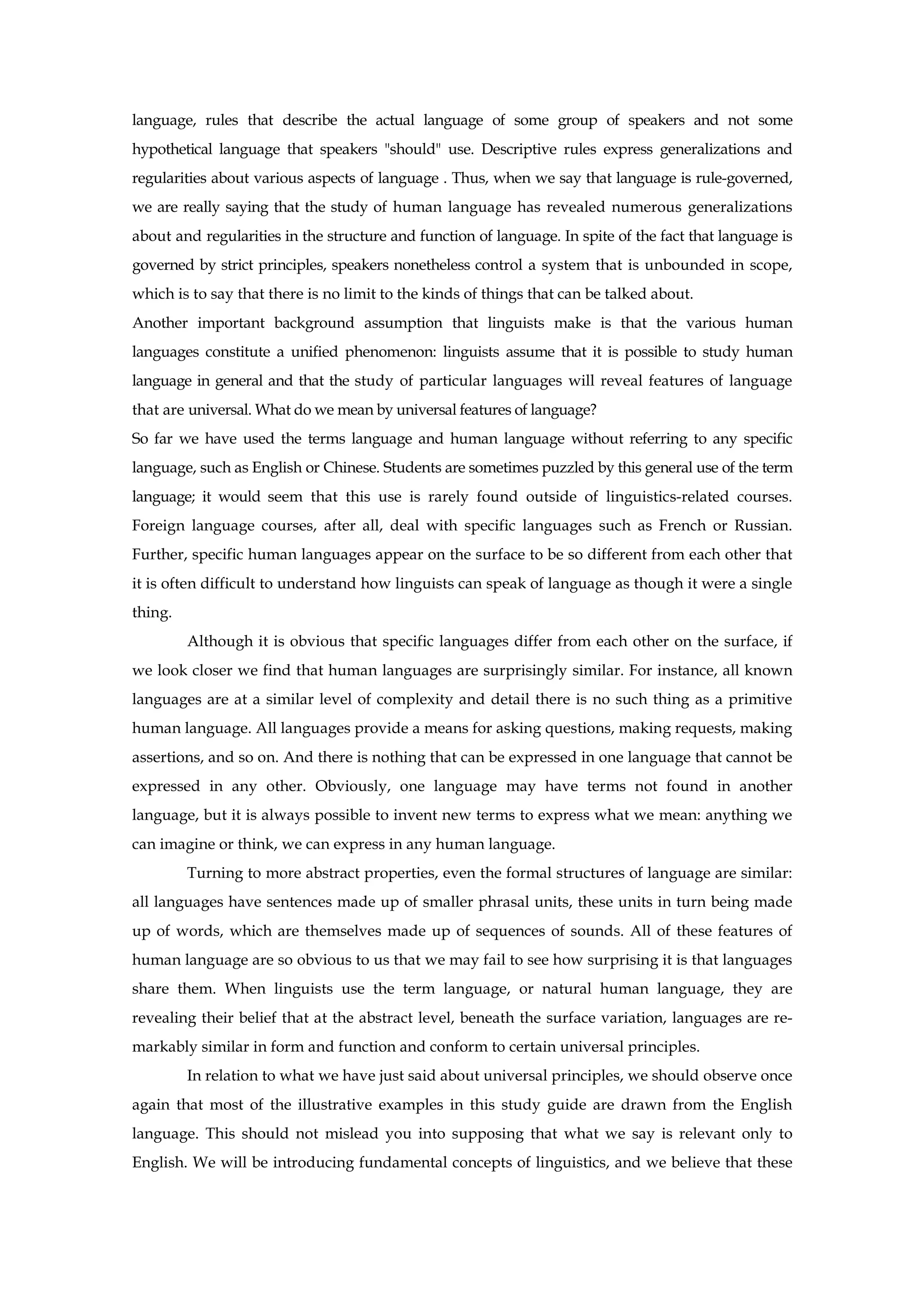 language, rules that describe the actual language of some group of speakers and not some
hypothetical language that speakers "should" use. Descriptive rules express generalizations and
regularities about various aspects of language . Thus, when we say that language is rule-governed,
we are really saying that the study of human language has revealed numerous generalizations
about and regularities in the structure and function of language. In spite of the fact that language is
governed by strict principles, speakers nonetheless control a system that is unbounded in scope,
which is to say that there is no limit to the kinds of things that can be talked about.
Another important background assumption that linguists make is that the various human
languages constitute a unified phenomenon: linguists assume that it is possible to study human
language in general and that the study of particular languages will reveal features of language
that are universal. What do we mean by universal features of language?
So far we have used the terms language and human language without referring to any specific
language, such as English or Chinese. Students are sometimes puzzled by this general use of the term
language; it would seem that this use is rarely found outside of linguistics-related courses.
Foreign language courses, after all, deal with specific languages such as French or Russian.
Further, specific human languages appear on the surface to be so different from each other that
it is often difficult to understand how linguists can speak of language as though it were a single
thing.
Although it is obvious that specific languages differ from each other on the surface, if
we look closer we find that human languages are surprisingly similar. For instance, all known
languages are at a similar level of complexity and detail there is no such thing as a primitive
human language. All languages provide a means for asking questions, making requests, making
assertions, and so on. And there is nothing that can be expressed in one language that cannot be
expressed in any other. Obviously, one language may have terms not found in another
language, but it is always possible to invent new terms to express what we mean: anything we
can imagine or think, we can express in any human language.
Turning to more abstract properties, even the formal structures of language are similar:
all languages have sentences made up of smaller phrasal units, these units in turn being made
up of words, which are themselves made up of sequences of sounds. All of these features of
human language are so obvious to us that we may fail to see how surprising it is that languages
share them. When linguists use the term language, or natural human language, they are
revealing their belief that at the abstract level, beneath the surface variation, languages are re-
markably similar in form and function and conform to certain universal principles.
In relation to what we have just said about universal principles, we should observe once
again that most of the illustrative examples in this study guide are drawn from the English
language. This should not mislead you into supposing that what we say is relevant only to
English. We will be introducing fundamental concepts of linguistics, and we believe that these
 