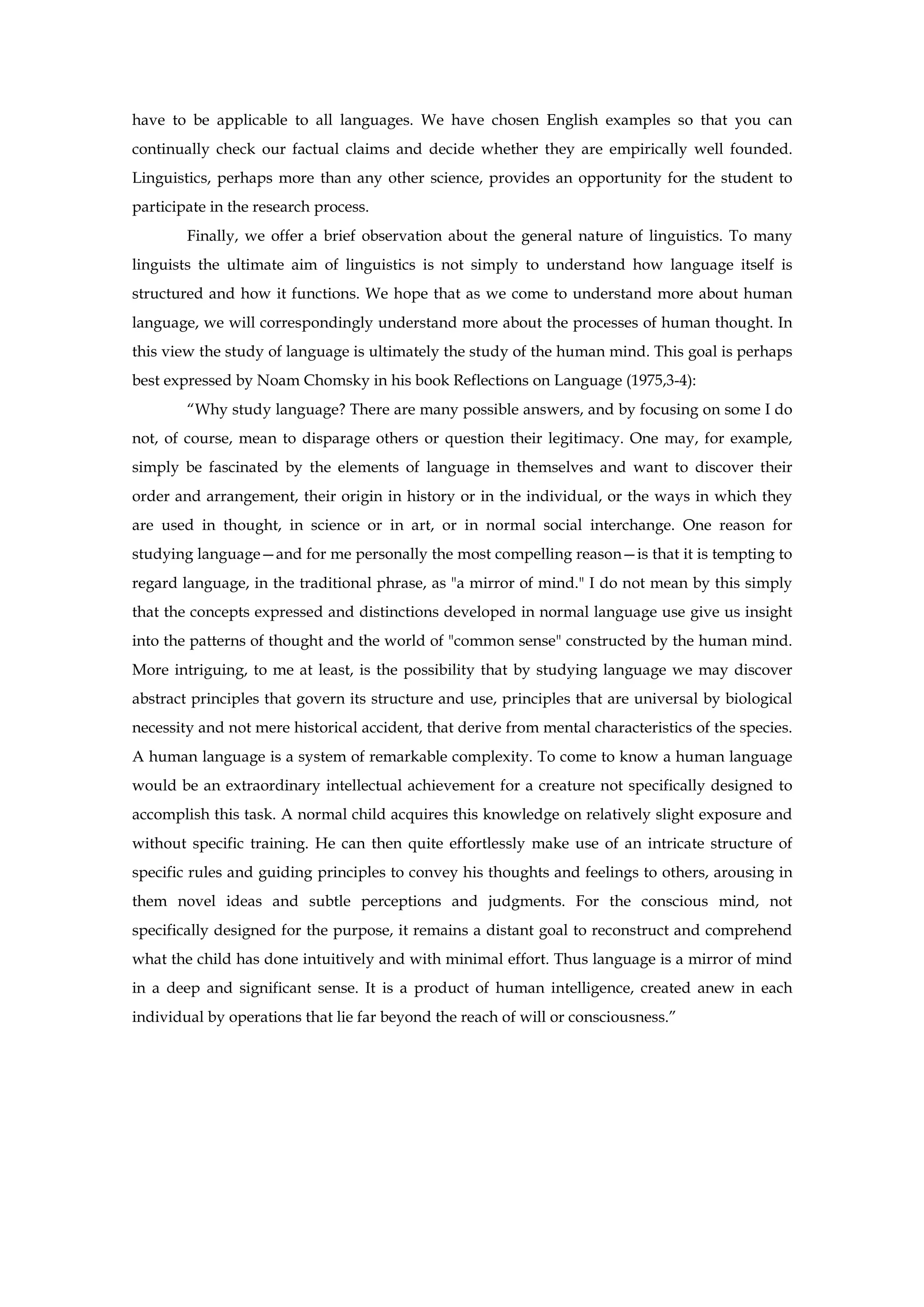 have to be applicable to all languages. We have chosen English examples so that you can
continually check our factual claims and decide whether they are empirically well founded.
Linguistics, perhaps more than any other science, provides an opportunity for the student to
participate in the research process.
Finally, we offer a brief observation about the general nature of linguistics. To many
linguists the ultimate aim of linguistics is not simply to understand how language itself is
structured and how it functions. We hope that as we come to understand more about human
language, we will correspondingly understand more about the processes of human thought. In
this view the study of language is ultimately the study of the human mind. This goal is perhaps
best expressed by Noam Chomsky in his book Reflections on Language (1975,3-4):
“Why study language? There are many possible answers, and by focusing on some I do
not, of course, mean to disparage others or question their legitimacy. One may, for example,
simply be fascinated by the elements of language in themselves and want to discover their
order and arrangement, their origin in history or in the individual, or the ways in which they
are used in thought, in science or in art, or in normal social interchange. One reason for
studying language—and for me personally the most compelling reason—is that it is tempting to
regard language, in the traditional phrase, as "a mirror of mind." I do not mean by this simply
that the concepts expressed and distinctions developed in normal language use give us insight
into the patterns of thought and the world of "common sense" constructed by the human mind.
More intriguing, to me at least, is the possibility that by studying language we may discover
abstract principles that govern its structure and use, principles that are universal by biological
necessity and not mere historical accident, that derive from mental characteristics of the species.
A human language is a system of remarkable complexity. To come to know a human language
would be an extraordinary intellectual achievement for a creature not specifically designed to
accomplish this task. A normal child acquires this knowledge on relatively slight exposure and
without specific training. He can then quite effortlessly make use of an intricate structure of
specific rules and guiding principles to convey his thoughts and feelings to others, arousing in
them novel ideas and subtle perceptions and judgments. For the conscious mind, not
specifically designed for the purpose, it remains a distant goal to reconstruct and comprehend
what the child has done intuitively and with minimal effort. Thus language is a mirror of mind
in a deep and significant sense. It is a product of human intelligence, created anew in each
individual by operations that lie far beyond the reach of will or consciousness.”
 
