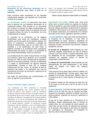 Ciencias Políticas y Económicas 10 Docente: Aymer Tijo Rincón
Aceptación de las decisiones adoptadas por la
mayoría, colaborando para lograr el éxito en su
realización.
Estos principios están expresados en las llamadas
constituciones políticas, que expresan las condiciones
mínimas de un estado.
La Constitución política: El instrumento más eficaz
para el ejercicio de una auténtica democracia es la
constitución política. Este consiste en un documento
que contiene el conjunto de reglas fundamentales por
las que se rige un estado, tanto en el aspecto civil como
el aspecto jurídico. Es decir, la constitución es la ley
fundamental de un Estado.
El contenido de la constitución es de obligado
cumplimiento para todos los ciudadanos, incluidos
aquellos que forman parte de los poderes públicos. De
hecho, la constitución, al proclamar y proteger los
derechos fundamentales, pone en el mismo plan a la
autoridad y a los gobernados. De este modo, el
gobierno sometido a la constitución tiene contrapesos
institucionales que limitan su poder y la posibilidad de
que cometa arbitrariedades contra los individuos.
Las constituciones han venido evolucionando a lo largo
de la historia a partir de su aparición, en la revolución
francesa, en 1789. En este momento sólo se aspiraba a
suprimir la monarquía absoluta, a formar un parlamento
y a lograr el reconocimiento de algunos derechos
fundamentales. Durante el siglo XX, el progreso
constitucional fue aún mayor; se introdujo la idea de
soberanía del pueblo, y se clarificaron aún más los
mecanismos de control, de promoción y defensa de los
derechos humanos.
Hoy todas las democracias son constitucionales, es
decir, se rigen por una constitución.
Nuestra constitución. ¿Rígida o dinámica?
“La constitución de 1991 reorganizó la estructura
institucional colombiana. Pero, existe confusión sobre la
división de poderes. Esto obedece a que la constitución
resultó una negociación para resolver un conflicto interno. Es
un documento de un micro manejo rígido (como fijar metas
específicas de inflación y la asignación de los gastos públicos
regionales), en vez de ser un documento que establece las
instituciones básicas para la toma de decisiones democráticas
de un mundo dinámico. Además, la constitución promete
demasiado a muchos ciudadanos, como si Colombia pudiera
crear el Estado de bienestar de un país industrialmente
avanzado. Por ejemplo, el capítulo II, artículo 1 “derechos
económicos, sociales y culturales”, crea altas expectativas
para grupos de la sociedad, como los discapacitados, los
niños y los ancianos. Pero Colombia, con un ingreso per
cápita de US $2.600, posiblemente no puede emular a Suecia
o a Canadá o incluso a estados unidos”.
Alberto Alesina, Reformas institucionales en Colombia.
Organización del estado: Hemos visto, entre otros
temas como el poder político se organiza en diversas
formas de gobierno y que toda constitución democrática
tiene por objetivo garantizar el ejercicio de los derechos
ciudadanos. Ahora vamos a ver como esa organización,
en el estado colombiano, se fundamenta en la división
del poder en tres ramas: legislativa, ejecutiva y judicial.
La rama legislativa: Esta rama está representada por
el Congreso de la República, el cual tiene la
responsabilidad de hacer, reformar y establecer las
leyes que rigen a todos los colombianos. El congreso es
bicameral, es decir, se divide en dos cámaras u órganos
legislativos, que son:
El senado de la República. Está integrado por cien
miembros elegidos popularmente en todo el territorio
nacional, y por dos curules, o puestos adicionales, para
los delegados de las comunidades indígenas. Los
miembros del congreso reciben el nombre de
congresistas o parlamentarios.
La cámara de representantes. Está integrada por dos
representantes de cada departamento y del distrito
capital de Bogotá, los cuales son elegidos
popularmente.
Todo proyecto de ley debe pasar primero a debate a la
cámara de representantes -cámara baja-y luego será
debatido en el senado -cámara alta-. Debido a esto, en
la práctica se da un mayor estatus al Senado que a la
Cámara.
El congreso sesiona en dos periodos de cada ano: del
16 de marzo al 20 de junio y del 20 de julio al 16 de
septiembre.
La rama ejecutiva: La función de esta rama del poder
público es la de velar por que se cumplan las leyes,
recaudar los impuestos, planificar el debido uso de los
dineros públicos, organizar los servicios y garantizar el
orden público.
El jefe de la rama ejecutiva es el Presidente de la
República, elegido popularmente para un periodo de
cuatros años, por una cantidad de votos superior a la
mitad más uno del número de votantes que participan
en la elección. Para aspirar a este cargo es necesario
ser colombiano de nacimiento, ser ciudadano en
ejercicio y tener más de treinta años.
 