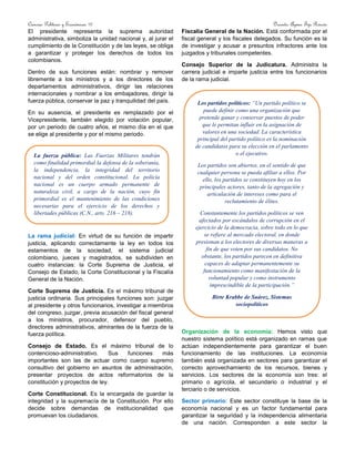 Ciencias Políticas y Económicas 10 Docente: Aymer Tijo Rincón
El presidente representa la suprema autoridad
administrativa, simboliza la unidad nacional y, al jurar el
cumplimiento de la Constitución y de las leyes, se obliga
a garantizar y proteger los derechos de todos los
colombianos.
Dentro de sus funciones están: nombrar y remover
libremente a los ministros y a los directores de los
departamentos administrativos, dirigir las relaciones
internacionales y nombrar a los embajadores, dirigir la
fuerza pública, conservar la paz y tranquilidad del país.
En su ausencia, el presidente es remplazado por el
Vicepresidente, también elegido por votación popular,
por un periodo de cuatro años, el mismo día en el que
se elige al presidente y por el mismo periodo.
La rama judicial: En virtud de su función de impartir
justicia, aplicando correctamente la ley en todos los
estamentos de la sociedad, el sistema judicial
colombiano, jueces y magistrados, se subdividen en
cuatro instancias: la Corte Suprema de Justicia, el
Consejo de Estado, la Corte Constitucional y la Fiscalía
General de la Nación.
Corte Suprema de Justicia. Es el máximo tribunal de
justicia ordinaria. Sus principales funciones son: juzgar
al presidente y otros funcionarios, investigar a miembros
del congreso, juzgar, previa acusación del fiscal general
a los ministros, procurador, defensor del pueblo,
directores administrativos, almirantes de la fuerza de la
fuerza política.
Consejo de Estado. Es el máximo tribunal de lo
contencioso-administrativo. Sus funciones más
importantes son las de actuar como cuerpo supremo
consultivo del gobierno en asuntos de administración,
presentar proyectos de actos reformatorios de la
constitución y proyectos de ley.
Corte Constitucional. Es la encargada de guardar la
integridad y la supremacía de la Constitución. Por ello
decide sobre demandas de institucionalidad que
promuevan los ciudadanos.
Fiscalía General de la Nación. Está conformada por el
fiscal general y los fiscales delegados. Su función es la
de investigar y acusar a presuntos infractores ante los
juzgados y tribunales competentes.
Consejo Superior de la Judicatura. Administra la
carrera judicial e imparte justicia entre los funcionarios
de la rama judicial.
Organización de la economía: Hemos visto que
nuestro sistema político está organizado en ramas que
actúan independientemente para garantizar el buen
funcionamiento de las instituciones. La economía
también está organizada en sectores para garantizar el
correcto aprovechamiento de los recursos, bienes y
servicios. Los sectores de la economía son tres: el
primario o agrícola, el secundario o industrial y el
terciario o de servicios.
Sector primario: Este sector constituye la base de la
economía nacional y es un factor fundamental para
garantizar la seguridad y la independencia alimentaria
de una nación. Corresponden a este sector la
Los partidos políticos: “Un partido político se
puede definir como una organización que
pretende ganar y conservar puestos de poder
que le permitan influir en la asignación de
valores en una sociedad. La característica
principal del partido político es la nominación
de candidatos para su elección en el parlamento
o el ejecutivo.
Los partidos son abiertos, en el sentido de que
cualquier persona se pueda afiliar a ellos. Por
ello, los partidos se constituyen hoy en los
principales actores, tanto de la agregación y
articulación de intereses como para el
reclutamiento de élites.
Constantemente los partidos políticos se ven
afectados por escándalos de corrupción en el
ejercicio de la democracia, sobre todo en lo que
se refiere al mercado electoral, en donde
presionan a los electores de diversas maneras a
fin de que voten por sus candidatos. No
obstante, los partidos parecen en definitiva
capaces de adaptar permanentemente su
funcionamiento como manifestación de la
voluntad popular y como instrumento
imprescindible de la participación.”
Birte Krabbe de Suárez, Sistemas
sociopolíticos
La fuerza pública: Las Fuerzas Militares tendrán
como finalidad primordial la defensa de la soberanía,
la independencia, la integridad del territorio
nacional y del orden constitucional. La policía
nacional es un cuerpo armado permanente de
naturaleza civil, a cargo de la nación, cuyo fin
primordial es el mantenimiento de las condiciones
necesarias para el ejercicio de los derechos y
libertades públicas (C.N., arts. 216 – 218).
 